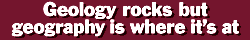 Geology rocks but geography is where it's at